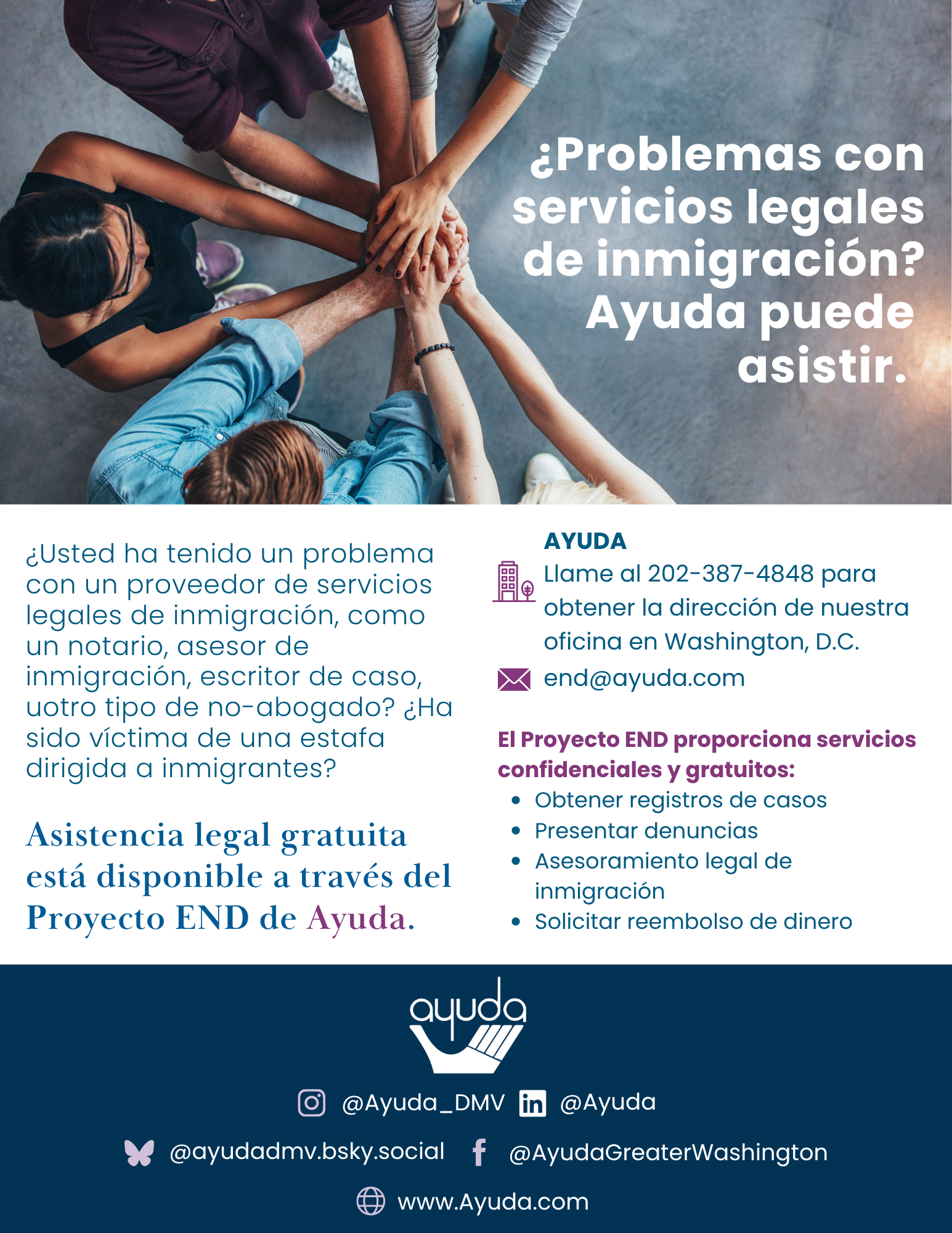 Volante en español del Proyecto END con una fotografía tomada desde arriba de un grupo diverso de personas colocando sus manos juntas. El texto dice: “¿Problemas con servicios legales de inmigración? Ayuda puede asistir.” El volante ofrece asistencia gratuita y confidencial para inmigrantes que han tenido problemas o han sido víctimas de estafas por parte de notarios, asesores de inmigración, escritores de casos u otras personas que no son abogados. Los servicios incluyen obtener registros de casos, presentar denuncias, recibir asesoramiento legal de inmigración y solicitar reembolsos. Comuníquese con el Proyecto END al 202-552-3604 o end@ayuda.com